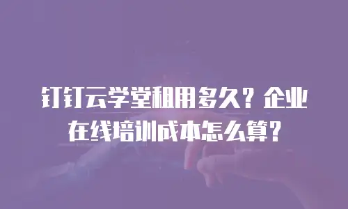 钉钉云学堂租用多久？企业在线培训成本怎么算？
