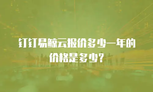 钉钉易鲸云报价多少一年的价格是多少？