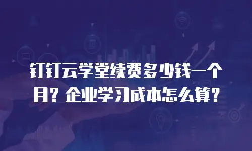 钉钉云学堂续费多少钱一个月？企业学习成本怎么算？