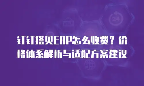 钉钉搭贝ERP怎么收费？价格体系解析与适配方案建议