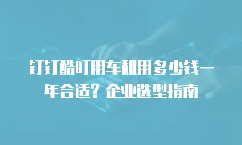 钉钉酷盯用车租用多少钱一年合适？企业选型指南