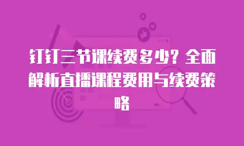 钉钉三节课续费多少？全面解析直播课程费用与续费策略