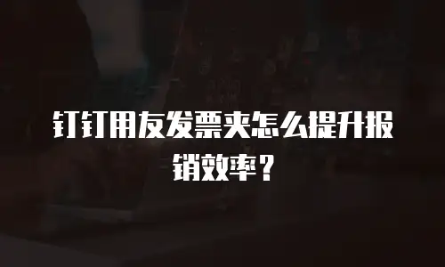 钉钉用友发票夹怎么提升报销效率？