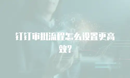 钉钉审批流程怎么设置更高效？