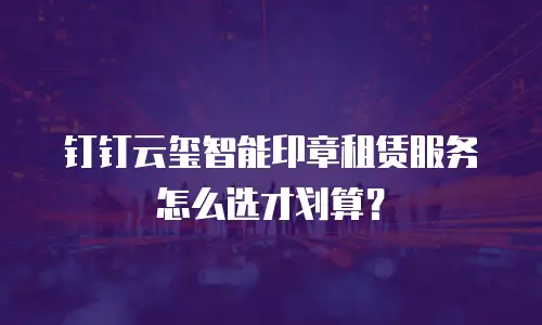 钉钉云玺智能印章租赁服务怎么选才划算？