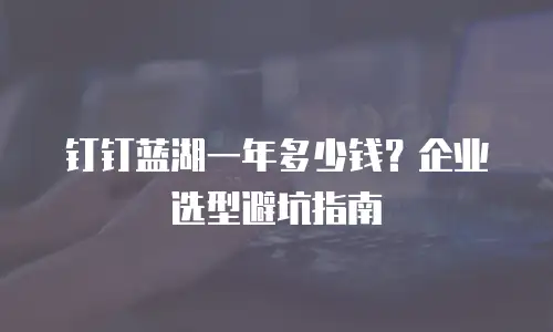 钉钉蓝湖一年多少钱？企业选型避坑指南