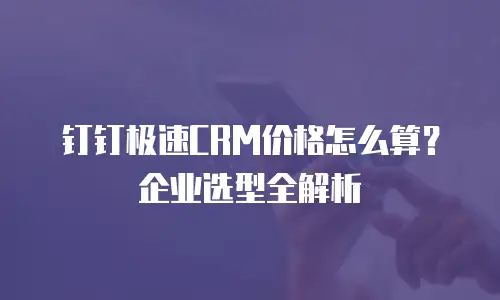 钉钉极速CRM价格怎么算？企业选型全解析