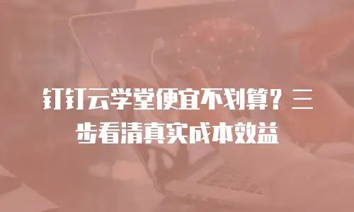 钉钉云学堂便宜不划算？三步看清真实成本效益