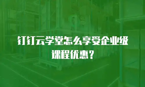 钉钉云学堂怎么享受企业级课程优惠？