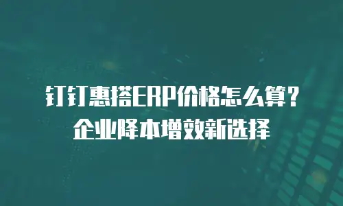 钉钉惠搭ERP价格怎么算？企业降本增效新选择