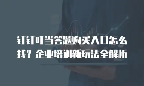 钉钉叮当答题购买入口怎么找？企业培训新玩法全解析
