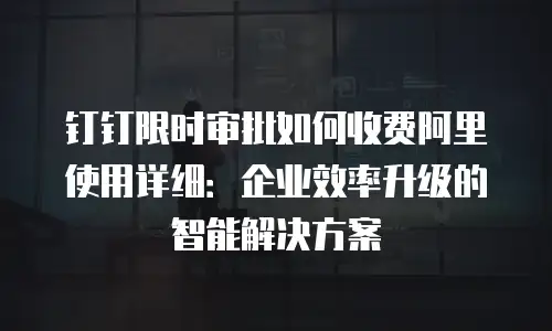 钉钉限时审批如何收费阿里使用详细：企业效率升级的智能解决方案