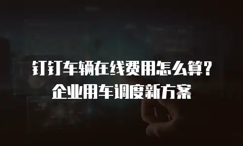 钉钉车辆在线费用怎么算？企业用车调度新方案