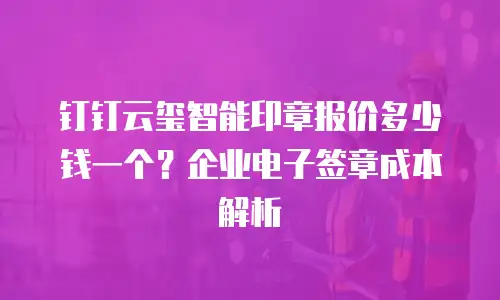 钉钉云玺智能印章报价多少钱一个？企业电子签章成本解析