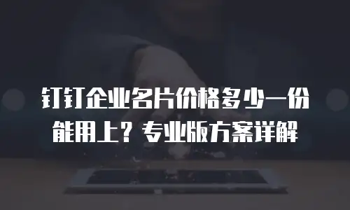 钉钉企业名片价格多少一份能用上？专业版方案详解