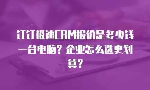 钉钉极速CRM报价是多少钱一台电脑？企业怎么选更划算？