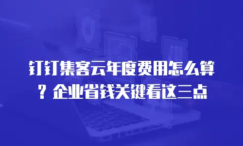 钉钉集客云年度费用怎么算？企业省钱关键看这三点