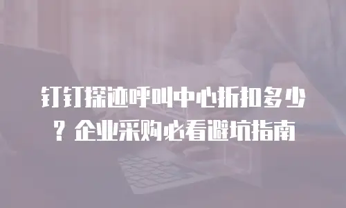 钉钉探迹呼叫中心折扣多少？企业采购必看避坑指南