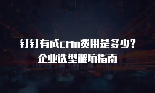 钉钉有成crm费用是多少？企业选型避坑指南