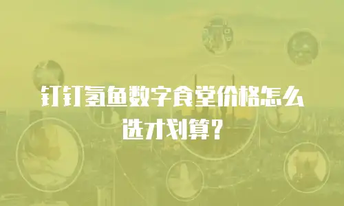 钉钉氢鱼数字食堂价格怎么选才划算？