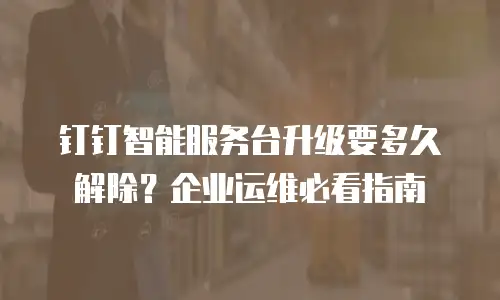 钉钉智能服务台升级要多久解除？企业运维必看指南