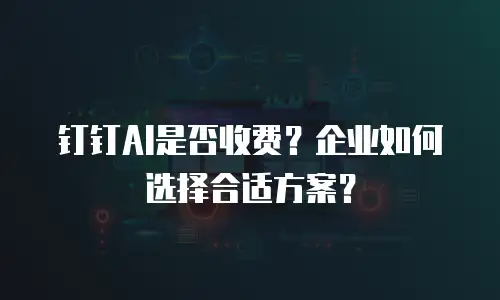 钉钉AI是否收费？企业如何选择合适方案？