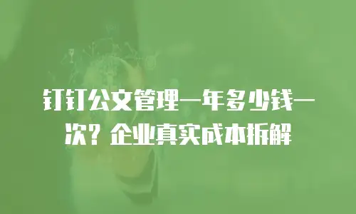钉钉公文管理一年多少钱一次？企业真实成本拆解