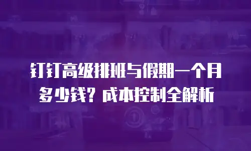 钉钉高级排班与假期一个月多少钱？成本控制全解析