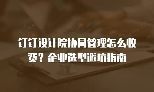 钉钉设计院协同管理怎么收费？企业选型避坑指南