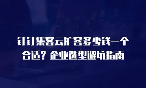 钉钉集客云扩容多少钱一个合适？企业选型避坑指南