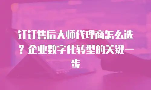 钉钉售后大师代理商怎么选？企业数字化转型的关键一步