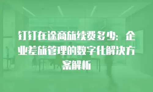 钉钉在途商旅续费多少：企业差旅管理的数字化解决方案解析