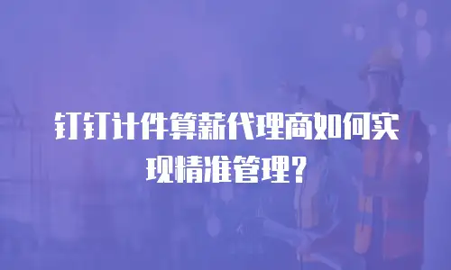 钉钉计件算薪代理商如何实现精准管理？