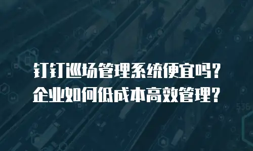 钉钉巡场管理系统便宜吗？企业如何低成本高效管理？