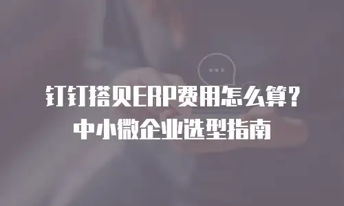 钉钉搭贝ERP费用怎么算？中小微企业选型指南