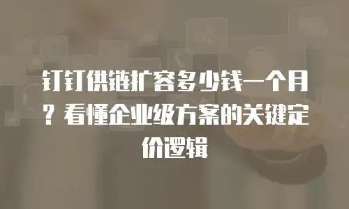 钉钉供链扩容多少钱一个月？看懂企业级方案的关键定价逻辑