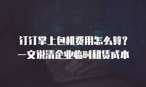 钉钉掌上包机费用怎么算？一文说清企业临时租赁成本