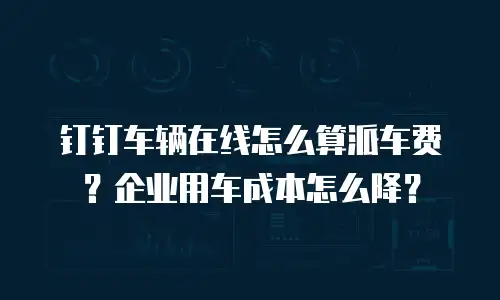 钉钉车辆在线怎么算派车费？企业用车成本怎么降？