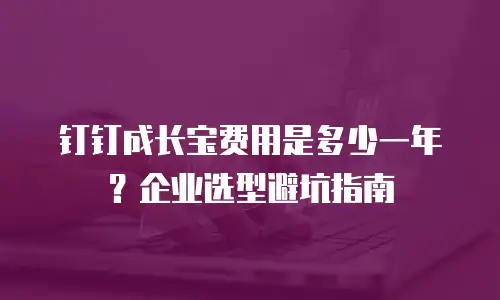 钉钉成长宝费用是多少一年？企业选型避坑指南