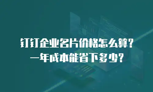 钉钉企业名片价格怎么算？一年成本能省下多少？