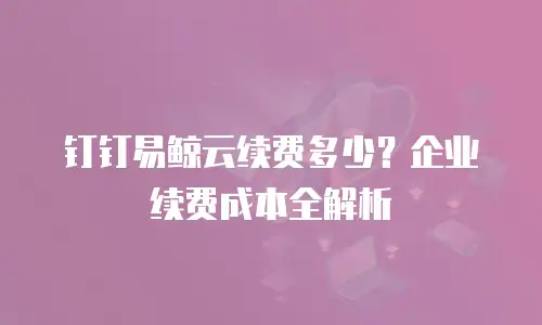 钉钉易鲸云续费多少？企业续费成本全解析