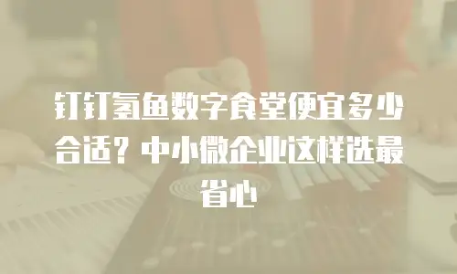 钉钉氢鱼数字食堂便宜多少合适？中小微企业这样选最省心