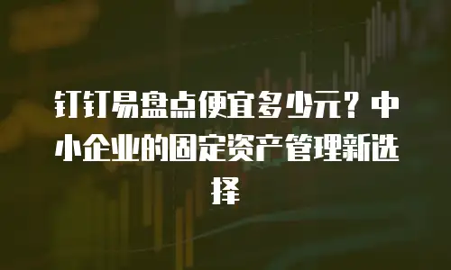 钉钉易盘点便宜多少元？中小企业的固定资产管理新选择