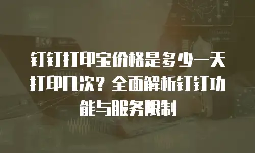 钉钉打印宝价格是多少一天打印几次？全面解析钉钉功能与服务限制