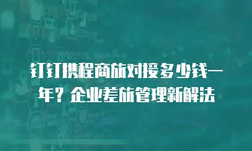 钉钉携程商旅对接多少钱一年？企业差旅管理新解法