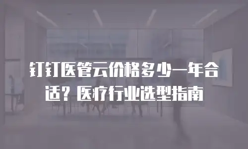 钉钉医管云价格多少一年合适？医疗行业选型指南