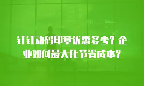 钉钉动码印章优惠多少？企业如何最大化节省成本？