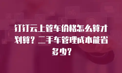 钉钉云上管车价格怎么算才划算？二手车管理成本能省多少？