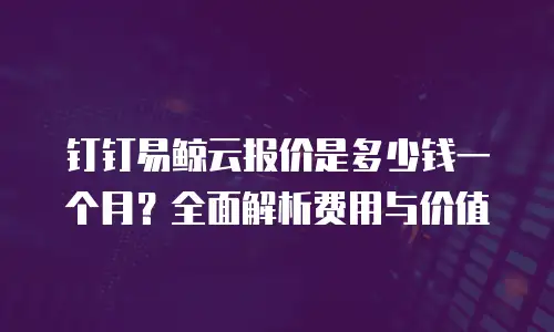 钉钉易鲸云报价是多少钱一个月？全面解析费用与价值