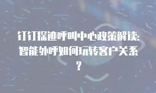 钉钉探迹呼叫中心政策解读：智能外呼如何玩转客户关系？
